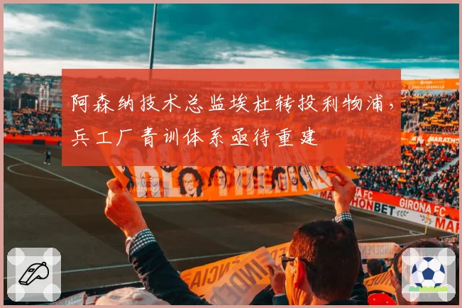 阿森纳技术总监埃杜转投利物浦,兵工厂青训体系亟待重建