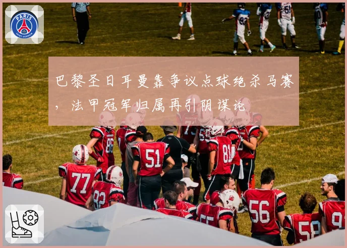 巴黎圣日耳曼靠争议点球绝杀马赛,法甲冠军归属再引阴谋论