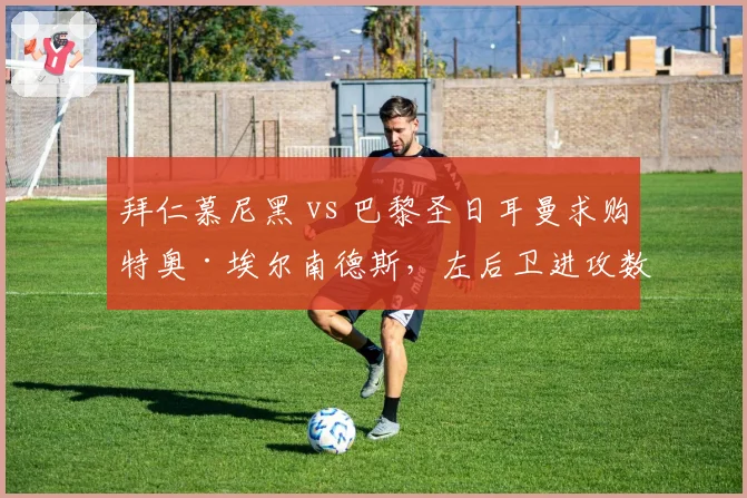拜仁慕尼黑 vs 巴黎圣日耳曼求购特奥·埃尔南德斯,左后卫进攻数据对比阿方索·戴维斯