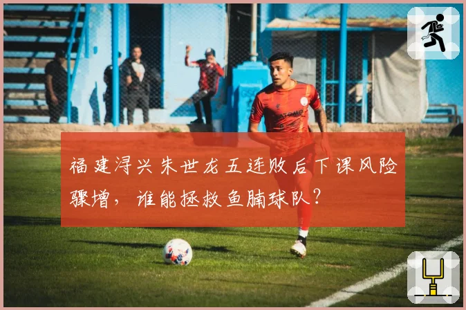 福建浔兴朱世龙五连败后下课风险骤增,谁能拯救鱼腩球队?