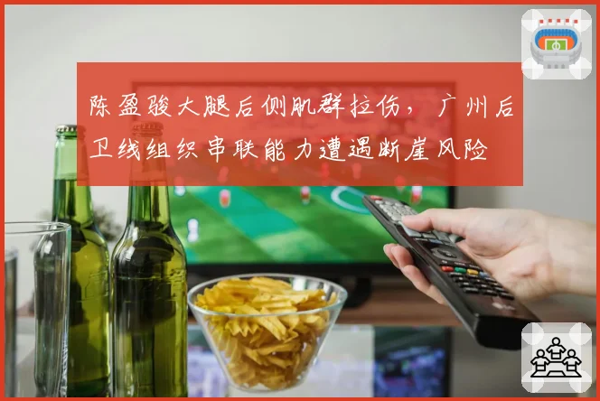 陈盈骏大腿后侧肌群拉伤,广州后卫线组织串联能力遭遇断崖风险