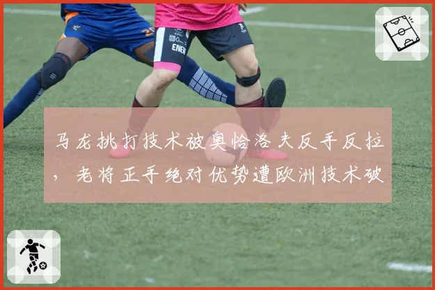 马龙挑打技术被奥恰洛夫反手反拉,老将正手绝对优势遭欧洲技术破解