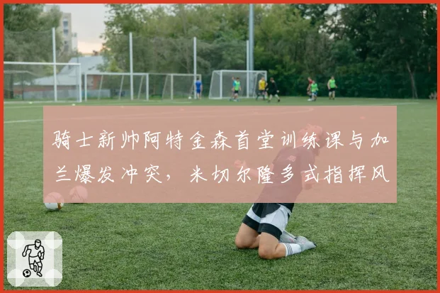 骑士新帅阿特金森首堂训练课与加兰爆发冲突,米切尔隆多式指挥风格引不适