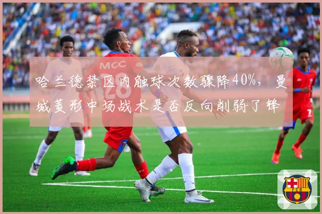 哈兰德禁区内触球次数骤降40%,曼城菱形中场战术是否反向削弱了锋线终结效率?