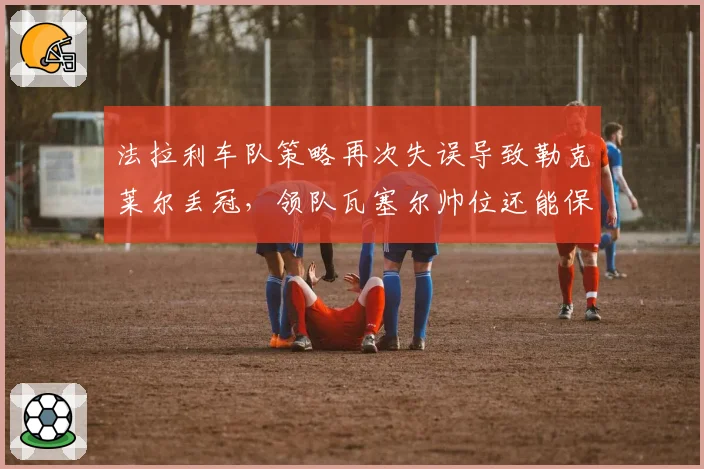 法拉利车队策略再次失误导致勒克莱尔丢冠，领队瓦塞尔帅位还能保住多久？
