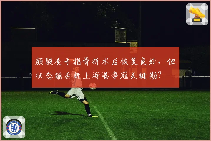 颜骏凌手指骨折术后恢复良好,但状态能否赶上海港争冠关键期?