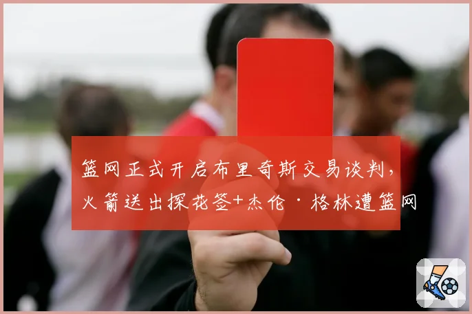 篮网正式开启布里奇斯交易谈判，火箭送出探花签+杰伦·格林遭篮网索要更多筹码