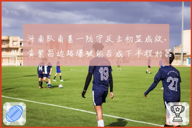 河南队南基一防守反击初显成效,黄紫昌边路爆破能否成下半程利器?