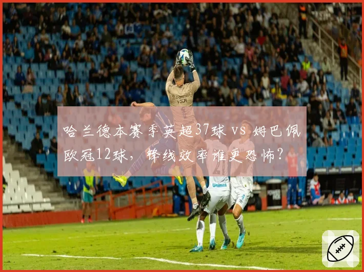哈兰德本赛季英超37球 vs 姆巴佩欧冠12球,锋线效率谁更恐怖?